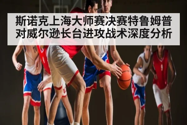 斯诺克上海大师赛决赛特鲁姆普对威尔逊长台进攻战术深度分析